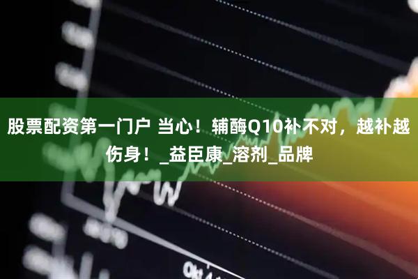 股票配资第一门户 当心！辅酶Q10补不对，越补越伤身！_益臣康_溶剂_品牌