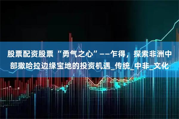 股票配资股票 “勇气之心”——乍得，探索非洲中部撒哈拉边缘宝地的投资机遇_传统_中非_文化
