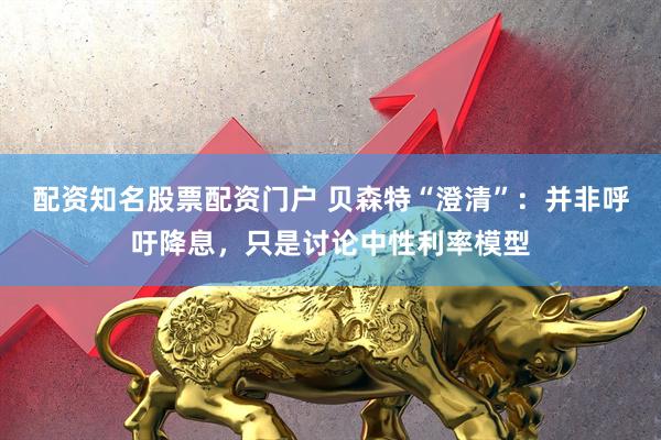 配资知名股票配资门户 贝森特“澄清”：并非呼吁降息，只是讨论中性利率模型