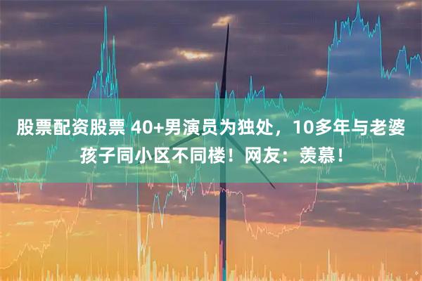 股票配资股票 40+男演员为独处，10多年与老婆孩子同小区不同楼！网友：羡慕！