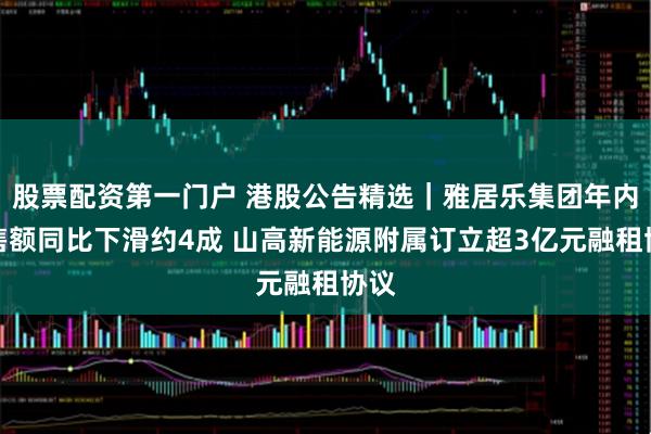 股票配资第一门户 港股公告精选|雅居乐集团年内销售额同比下滑约4成 山高新能源附属订立超3亿元融租协议