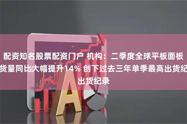 配资知名股票配资门户 机构：二季度全球平板面板出货量同比大幅提升14% 创下过去三年单季最高出货纪录