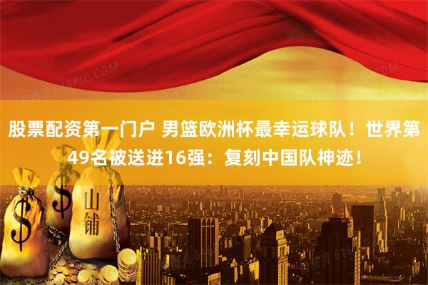 股票配资第一门户 男篮欧洲杯最幸运球队！世界第49名被送进16强：复刻中国队神迹！