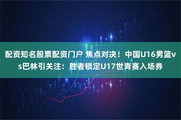 配资知名股票配资门户 焦点对决！中国U16男篮vs巴林引关注：胜者锁定U17世青赛入场券