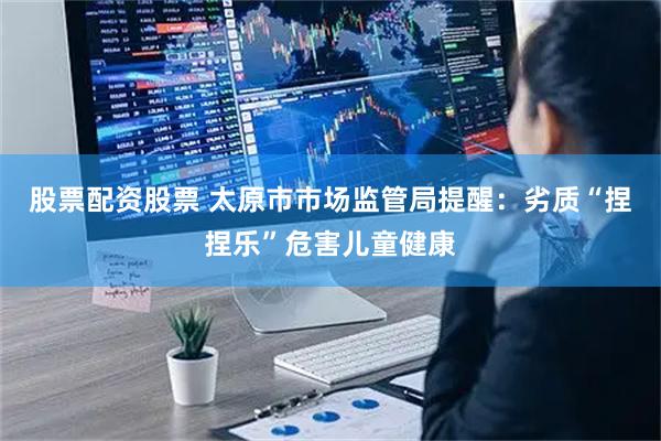 股票配资股票 太原市市场监管局提醒：劣质“捏捏乐”危害儿童健康