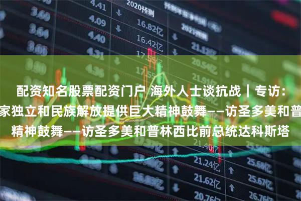 配资知名股票配资门户 海外人士谈抗战｜专访：中国抗战胜利为非洲国家独立和民族解放提供巨大精神鼓舞——访圣多美和普林西比前总统达科斯塔