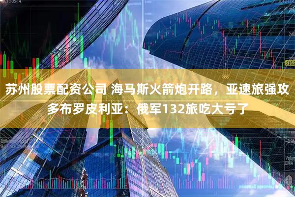 苏州股票配资公司 海马斯火箭炮开路,亚速旅强攻多布罗皮利亚:俄军132旅吃大亏了