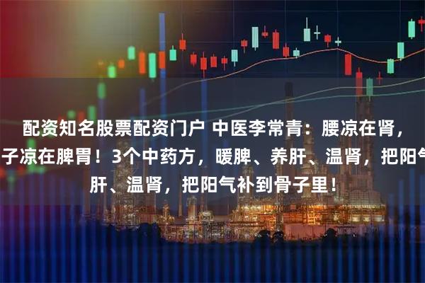 配资知名股票配资门户 中医李常青:腰凉在肾,腿凉在肝,肚子凉在脾胃!3个中药方,暖脾、养肝、温肾,把阳气补到骨子里!
