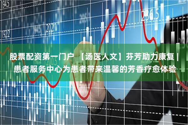 股票配资第一门户 【汤医人文】芬芳助力康复 | 患者服务中心为患者带来温馨的芳香疗愈体验